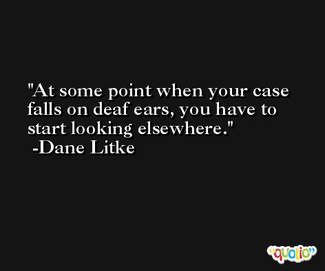 At some point when your case falls on deaf ears, you have to start looking elsewhere. -Dane Litke
