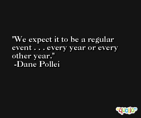 We expect it to be a regular event . . . every year or every other year. -Dane Pollei