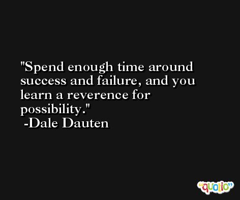Spend enough time around success and failure, and you learn a reverence for possibility. -Dale Dauten