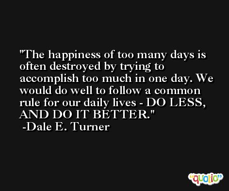 The happiness of too many days is often destroyed by trying to accomplish too much in one day. We would do well to follow a common rule for our daily lives - DO LESS, AND DO IT BETTER. -Dale E. Turner