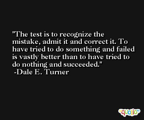 The test is to recognize the mistake, admit it and correct it. To have tried to do something and failed is vastly better than to have tried to do nothing and succeeded. -Dale E. Turner