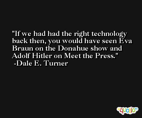 If we had had the right technology back then, you would have seen Eva Braun on the Donahue show and Adolf Hitler on Meet the Press. -Dale E. Turner