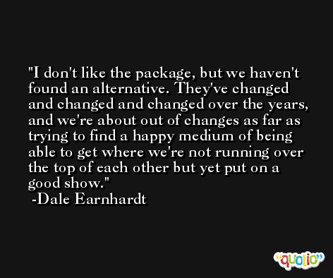 I don't like the package, but we haven't found an alternative. They've changed and changed and changed over the years, and we're about out of changes as far as trying to find a happy medium of being able to get where we're not running over the top of each other but yet put on a good show. -Dale Earnhardt