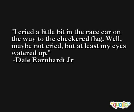 I cried a little bit in the race car on the way to the checkered flag. Well, maybe not cried, but at least my eyes watered up. -Dale Earnhardt Jr