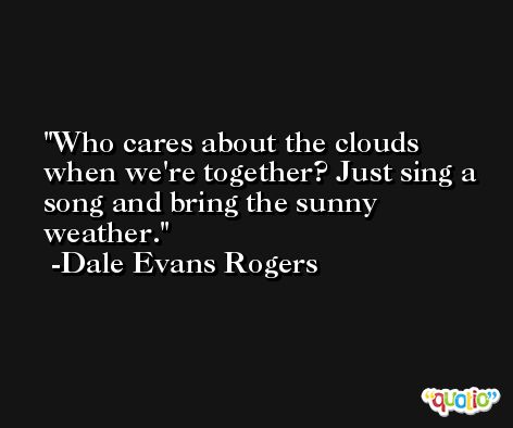 Who cares about the clouds when we're together? Just sing a song and bring the sunny weather. -Dale Evans Rogers