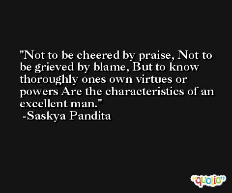 Not to be cheered by praise, Not to be grieved by blame, But to know thoroughly ones own virtues or powers Are the characteristics of an excellent man. -Saskya Pandita