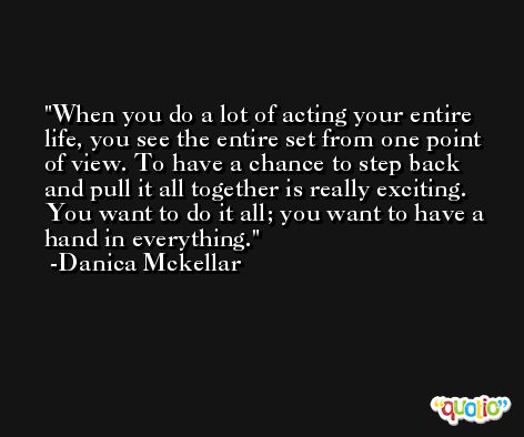 When you do a lot of acting your entire life, you see the entire set from one point of view. To have a chance to step back and pull it all together is really exciting. You want to do it all; you want to have a hand in everything. -Danica Mckellar