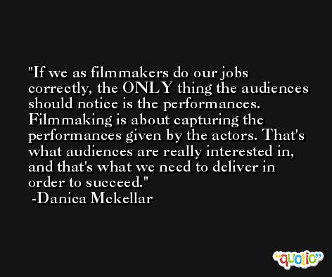 If we as filmmakers do our jobs correctly, the ONLY thing the audiences should notice is the performances. Filmmaking is about capturing the performances given by the actors. That's what audiences are really interested in, and that's what we need to deliver in order to succeed. -Danica Mckellar
