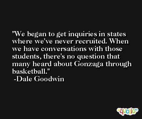 We began to get inquiries in states where we've never recruited. When we have conversations with those students, there's no question that many heard about Gonzaga through basketball. -Dale Goodwin