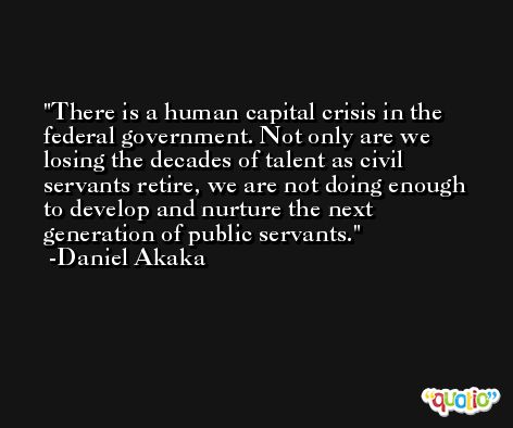There is a human capital crisis in the federal government. Not only are we losing the decades of talent as civil servants retire, we are not doing enough to develop and nurture the next generation of public servants. -Daniel Akaka