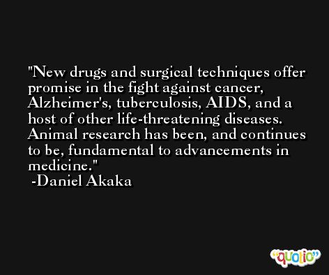 New drugs and surgical techniques offer promise in the fight against cancer, Alzheimer's, tuberculosis, AIDS, and a host of other life-threatening diseases. Animal research has been, and continues to be, fundamental to advancements in medicine. -Daniel Akaka