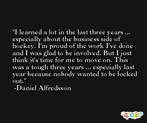 I learned a lot in the last three years ... especially about the business side of hockey. I'm proud of the work I've done and I was glad to be involved. But I just think it's time for me to move on. This was a tough three years ... especially last year because nobody wanted to be locked out. -Daniel Alfredsson