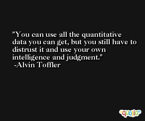 You can use all the quantitative data you can get, but you still have to distrust it and use your own intelligence and judgment. -Alvin Toffler