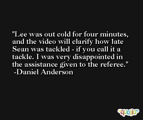 Lee was out cold for four minutes, and the video will clarify how late Sean was tackled - if you call it a tackle. I was very disappointed in the assistance given to the referee. -Daniel Anderson