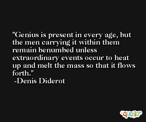 Genius is present in every age, but the men carrying it within them remain benumbed unless extraordinary events occur to heat up and melt the mass so that it flows forth. -Denis Diderot