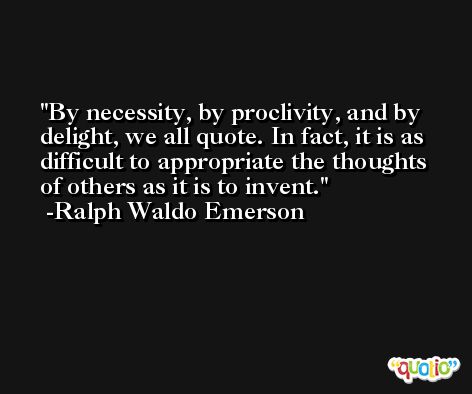 By necessity, by proclivity, and by delight, we all quote. In fact, it is as difficult to appropriate the thoughts of others as it is to invent. -Ralph Waldo Emerson