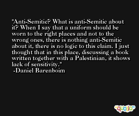 Anti-Semitic? What is anti-Semitic about it? When I say that a uniform should be worn to the right places and not to the wrong ones, there is nothing anti-Semitic about it, there is no logic to this claim. I just thought that in this place, discussing a book written together with a Palestinian, it shows lack of sensitivity. -Daniel Barenboim