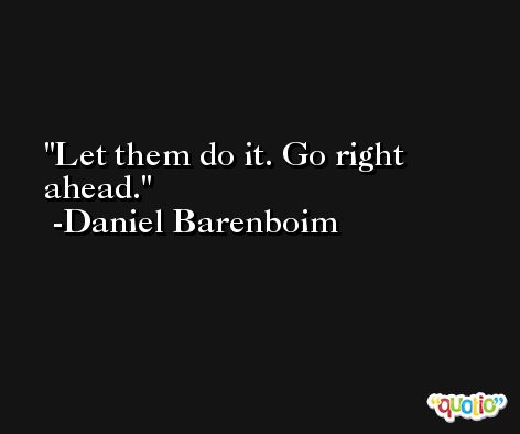 Let them do it. Go right ahead. -Daniel Barenboim
