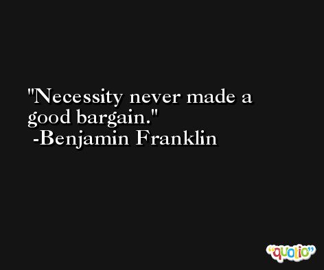Necessity never made a good bargain. -Benjamin Franklin