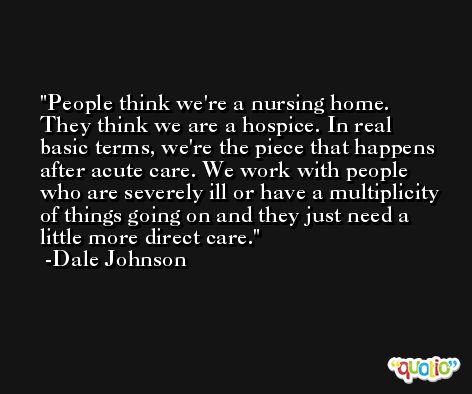 People think we're a nursing home. They think we are a hospice. In real basic terms, we're the piece that happens after acute care. We work with people who are severely ill or have a multiplicity of things going on and they just need a little more direct care. -Dale Johnson