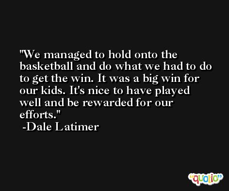 We managed to hold onto the basketball and do what we had to do to get the win. It was a big win for our kids. It's nice to have played well and be rewarded for our efforts. -Dale Latimer