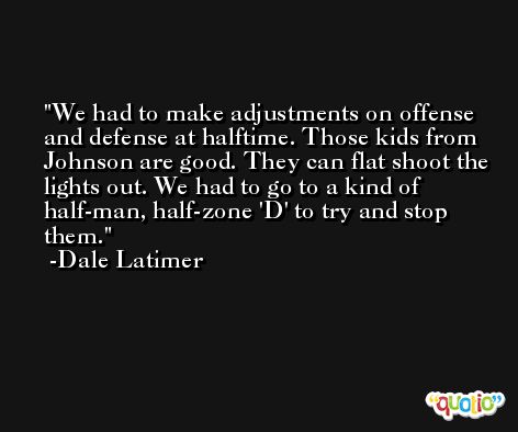 We had to make adjustments on offense and defense at halftime. Those kids from Johnson are good. They can flat shoot the lights out. We had to go to a kind of half-man, half-zone 'D' to try and stop them. -Dale Latimer