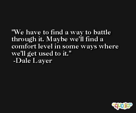 We have to find a way to battle through it. Maybe we'll find a comfort level in some ways where we'll get used to it. -Dale Layer