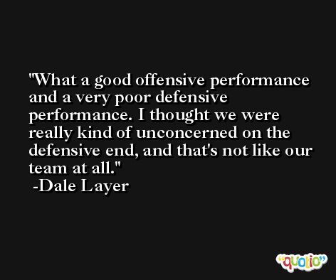 What a good offensive performance and a very poor defensive performance. I thought we were really kind of unconcerned on the defensive end, and that's not like our team at all. -Dale Layer