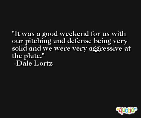 It was a good weekend for us with our pitching and defense being very solid and we were very aggressive at the plate. -Dale Lortz