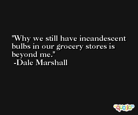 Why we still have incandescent bulbs in our grocery stores is beyond me. -Dale Marshall