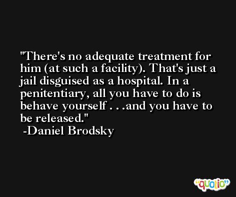 There's no adequate treatment for him (at such a facility). That's just a jail disguised as a hospital. In a penitentiary, all you have to do is behave yourself . . .and you have to be released. -Daniel Brodsky