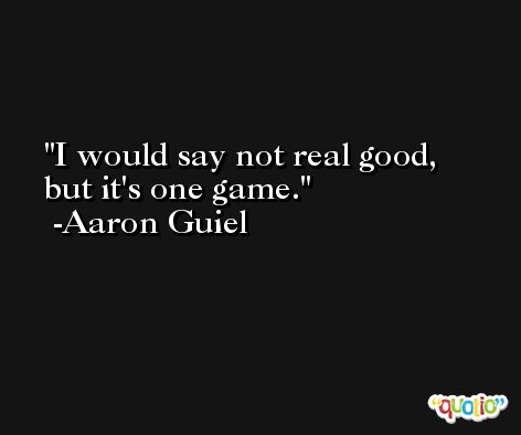 I would say not real good, but it's one game. -Aaron Guiel
