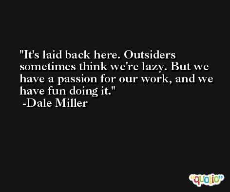 It's laid back here. Outsiders sometimes think we're lazy. But we have a passion for our work, and we have fun doing it. -Dale Miller