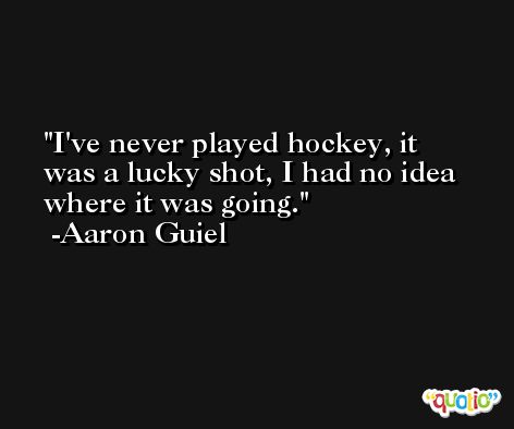 I've never played hockey, it was a lucky shot, I had no idea where it was going. -Aaron Guiel
