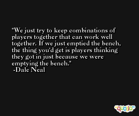We just try to keep combinations of players together that can work well together. If we just emptied the bench, the thing you'd get is players thinking they got in just because we were emptying the bench. -Dale Neal