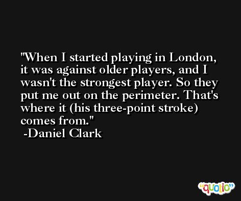 When I started playing in London, it was against older players, and I wasn't the strongest player. So they put me out on the perimeter. That's where it (his three-point stroke) comes from. -Daniel Clark
