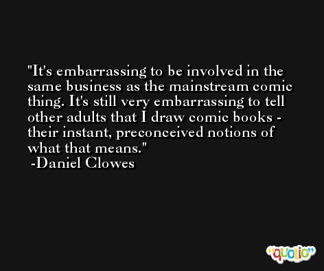 It's embarrassing to be involved in the same business as the mainstream comic thing. It's still very embarrassing to tell other adults that I draw comic books - their instant, preconceived notions of what that means. -Daniel Clowes