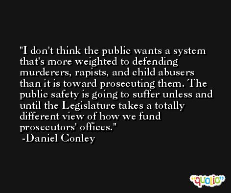 I don't think the public wants a system that's more weighted to defending murderers, rapists, and child abusers than it is toward prosecuting them. The public safety is going to suffer unless and until the Legislature takes a totally different view of how we fund prosecutors' offices. -Daniel Conley