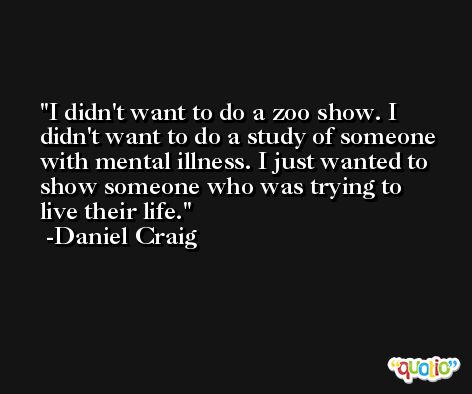 I didn't want to do a zoo show. I didn't want to do a study of someone with mental illness. I just wanted to show someone who was trying to live their life. -Daniel Craig