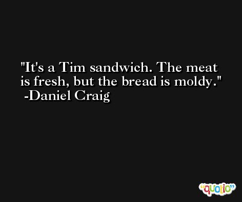 It's a Tim sandwich. The meat is fresh, but the bread is moldy. -Daniel Craig