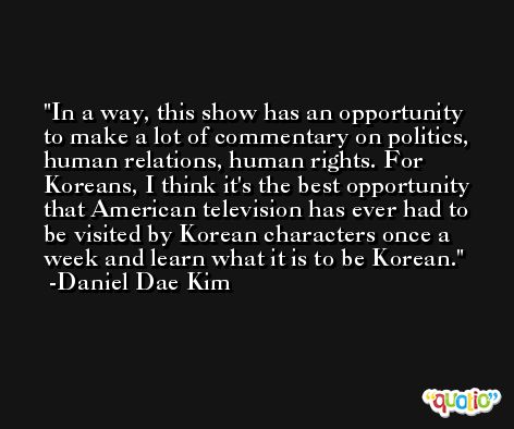 In a way, this show has an opportunity to make a lot of commentary on politics, human relations, human rights. For Koreans, I think it's the best opportunity that American television has ever had to be visited by Korean characters once a week and learn what it is to be Korean. -Daniel Dae Kim