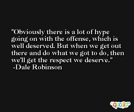 Obviously there is a lot of hype going on with the offense, which is well deserved. But when we get out there and do what we got to do, then we'll get the respect we deserve. -Dale Robinson