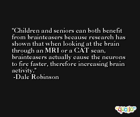 Children and seniors can both benefit from brainteasers because research has shown that when looking at the brain through an MRI or a CAT scan, brainteasers actually cause the neurons to fire faster, therefore increasing brain activity. -Dale Robinson