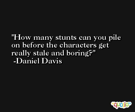 How many stunts can you pile on before the characters get really stale and boring? -Daniel Davis