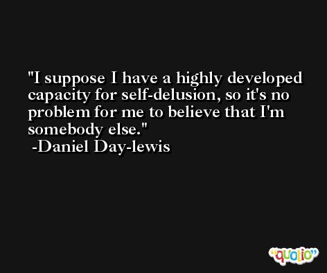 I suppose I have a highly developed capacity for self-delusion, so it's no problem for me to believe that I'm somebody else. -Daniel Day-lewis