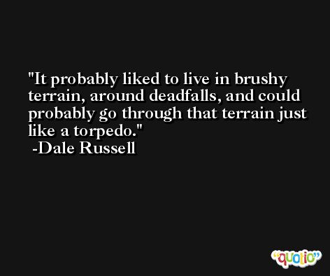 It probably liked to live in brushy terrain, around deadfalls, and could probably go through that terrain just like a torpedo. -Dale Russell