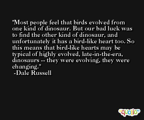 Most people feel that birds evolved from one kind of dinosaur. But our bad luck was to find the other kind of dinosaur, and unfortunately it has a bird-like heart too. So this means that bird-like hearts may be typical of highly evolved, late-in-the-era, dinosaurs -- they were evolving, they were changing. -Dale Russell