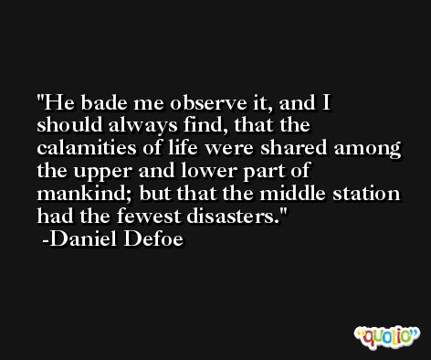 He bade me observe it, and I should always find, that the calamities of life were shared among the upper and lower part of mankind; but that the middle station had the fewest disasters. -Daniel Defoe