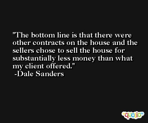 The bottom line is that there were other contracts on the house and the sellers chose to sell the house for substantially less money than what my client offered. -Dale Sanders