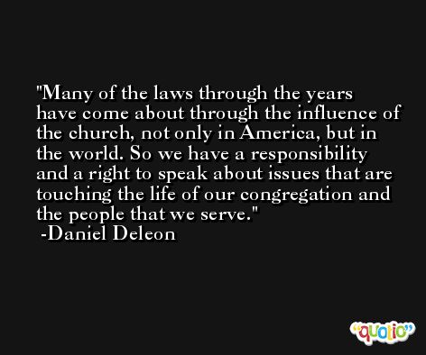Many of the laws through the years have come about through the influence of the church, not only in America, but in the world. So we have a responsibility and a right to speak about issues that are touching the life of our congregation and the people that we serve. -Daniel Deleon